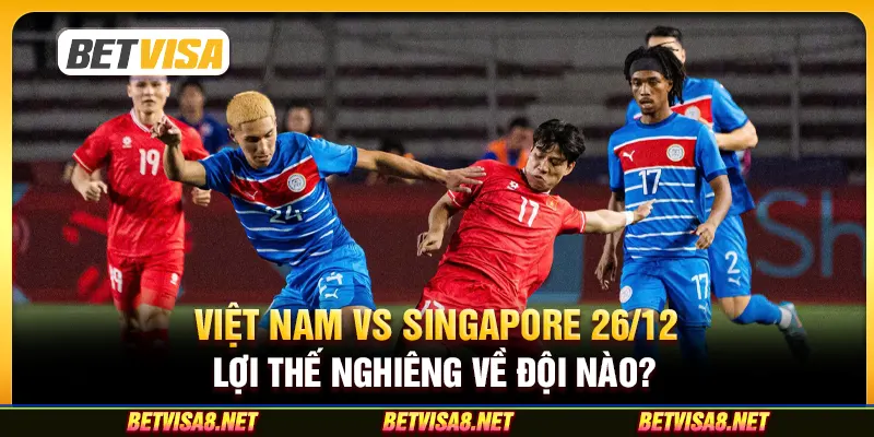 Việt Nam vs Singapore ngày 26/12: Lợi thế nghiêng về đội nào?